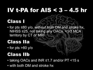 IV t-PA for AIS < 3 – 4.5 hr
Class I
• for pts ≤80 y/o, without both DM and stroke hx,
NIHSS ≤25, not taking any OACs, <1/3 MCA
territory by CT or MRI
Class IIa
• for pts >80 y/o
Class IIb
• taking OACs and INR ≤1.7 and/or PT <15 s
• with both DM and stroke hx
 