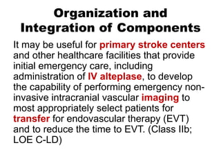 Organization and
Integration of Components
It may be useful for primary stroke centers
and other healthcare facilities that provide
initial emergency care, including
administration of IV alteplase, to develop
the capability of performing emergency non-
invasive intracranial vascular imaging to
most appropriately select patients for
transfer for endovascular therapy (EVT)
and to reduce the time to EVT. (Class IIb;
LOE C-LD)
 