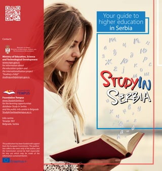 Your guide to
higher education
in Serbia
Contacts
Ministry of Education, Science
and Technological Development
www.mpn.gov.rs
for information about
the education system and
the internationalisation project
“Studiraj u Srbiji”
studirajusrbiji@mpn.gov.rs
Foundation Tempus
www.StudyInSerbia.rs
for the learning opportunities
database Study In Serbia
and the public info centre in Belgrade
StudyInSerbia@tempus.ac.rs
Info centre
Terazije 39/I
Belgrade, Serbia
Thispublicationhasbeenfundedwithsupport
from the European Commission. This publica-
tion reflects the views only of the author, and
the Commission cannot be held responsible
for any use which may be made of the
information contained therein.
TEMPUS
F O U N D AT I O N
 