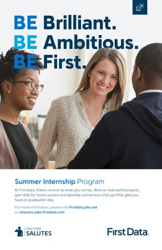 BE Brilliant.
BE Ambitious.
BE First.
Summer Internship Program
At First Data, there’s no limit to what you can be. Work on real-world projects,
gain skills for future success and develop connections that you’ll be glad you
have on graduation day.
For more information, please visit firstdata.jobs.net
or veterans-jobs.firstdata.com.
 