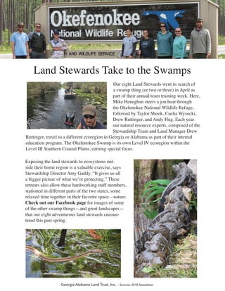 Georgia-Alabama Land Trust, Inc. - Summer 2018 Newsletter
Our eight Land Stewards went in search of
a swamp thing (or two or three) in April as
part of their annual team training week. Here,
Mike Heneghan steers a jon boat through
the Okefenokee National Wildlife Refuge,
followed by Taylor Shook, Caelia Wysocki,
Drew Ruttinger, and Andy Hug. Each year
our natural resource experts, composed of the
Stewardship Team and Land Manager Drew
Ruttinger, travel to a different ecoregion in Georgia or Alabama as part of their internal
education program. The Okefenokee Swamp is its own Level IV ecoregion within the
Level III Southern Coastal Plains, earning special focus.
Exposing the land stewards to ecosystems out-
side their home region is a valuable exercise, says
Stewardship Director Amy Gaddy. “It gives us all
a bigger picture of what we’re protecting.” These
retreats also allow these hardworking staff members,
stationed in different parts of the two states, some
relaxed time together in their favorite space—nature.
Check out our Facebook page for images of some
of the other swamp things—and great landscapes—
that our eight adventurous land stewards encoun-
tered this past spring.
Land Stewards Take to the Swamps
 