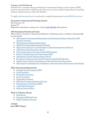 12
Volunteer with NGOabroad
NGOabroad is currently seeking psychologists for international volunteer work in trauma, PTSD,
domestic and sexual abuse, trafficking, and other areas. Locations include Uganda, Kenya, Costa Rica,
Lebanon, Nepal, Cameroon, India and Thailand.
To apply, visit www.ngoabroad.com and send a completed questionnaire to info@NGOabroad.com
Innovations in International Psychology Summit
San Francisco, CA
August 7-8
Registration information coming soon. Contact Taylor Wardle with questions
APA International Awards and Grants
APA and the Committee on International Relations in Psychology select a number of internationally
focused awards.
 APA Grants for International Psychologists and Psychology Students to Attend the APA
Annual Convention
 APA International Humanitarian Award
 APA-IUPsyS Global Mental Health Fellowship
 APA Travel Grants for U.S. Psychologists to Attend International Conferences
 CIRP Outstanding Dissertation Award
 Division International Activities Grant (DIAG) Program
 Henry P. David Research and Travel Grants (APF)
 International Scientific Meeting Support Award
 Recognition of Programs Fostering International and Global Perspectives
 Small Grants for Program Development of National Psychology Associations
 APA Award for Distinguished Contributions to the International Advancement of Psychology
Other International Opportunities
 Fulbright Scholars Program (CIES)
 Ford Foundation
 Rockefeller Foundation
 Jacobs Foundation
 Humboldt Foundation
 NIH John E. Fogarty International Center
 National Science Foundation (NSF)
 Cattell Sabbatical Award
 Jefferson Science Fellows
Work or Volunteer Abroad
 NGOabroad
 International Medical Corps
 Health Volunteers Overseas
OTHER
Join CIRP’s Project!
 