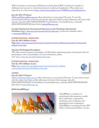 13
APA’s Committee on International Relations in Psychology (CIRP) is looking for examples of
challenges and successes in international research, teaching and application. Please share your
experiences in a short survey: https://www.surveymonkey.com/r/CIRPInternationalExperiences.
Join the APA UN listserv
APAUnitedNations@lists.apa.org offers information on upcoming UN events. To join this
announcement-only list, send an email with the subject line blank and the following in the body of the
message: subscribe APAUNITEDNATIONS YourFirstName, YourLastName (e.g., subscribe
APAUNITEDNATIONS John Doe) to listserv@lists.apa.org.
Consider Sharing Your International Experiences in the Psychology International
Newsletter: http://www.apa.org/international/pi/index.aspx. Contact the newsletter editor
at international@apa.org.
INTERNATIONAL AFFILIATES
Visit the APA Affiliates Corner
Page: http://www.apa.org/international/outreach/initiatives/affiliate-membership/international-
affiliate-corner.aspx
American Psychological Foundation
APF offers numerous grants, scholarships, and fellowships supporting projects and programs that use
psychology to solve social problems. For more information, please
visit: http://www.apa.org/apf/funding/index.aspx.
INTERNATIONAL AFFILIATES
Visit the APA Affiliates Corner
Page: http://www.apa.org/international/outreach/initiatives/affiliate-
membership/international-affiliate-corner.aspx
OTHER
Join the APA UN listserv
APAUnitedNations@lists.apa.org offers information on upcoming UN events. To join send an email
with the subject line blank and the following in the body of the message: subscribe
APAUNITEDNATIONS YourFirstName, YourLastName (e.g., subscribe APAUNITEDNATIONS
John Doe) to listserv@lists.apa.org.
JOIN GlobalΨYExpo!
GlobalΨExpo is a database of
psychologists with experience outside
the United States, organized by
substantive areas of expertise and
geographical areas of experience.
GlobalΨExpo is maintained by the APA
Office of International Affairs. To join,
 