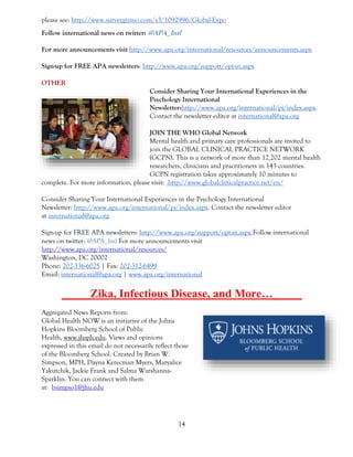 14
please see: http://www.surveygizmo.com/s3/1092996/Global-Expo
Follow international news on twitter: @APA_Intl
For more announcements visit http://www.apa.org/international/resources/announcements.aspx
Sign-up for FREE APA newsletters: http://www.apa.org/support/opt-in.aspx
OTHER
Consider Sharing Your International Experiences in the
Psychology International
Newsletter:http://www.apa.org/international/pi/index.aspx.
Contact the newsletter editor at international@apa.org
JOIN THE WHO Global Network
Mental health and primary care professionals are invited to
join the GLOBAL CLINICAL PRACTICE NETWORK
(GCPN). This is a network of more than 12,202 mental health
researchers, clinicians and practitioners in 143 countries.
GCPN registration takes approximately 10 minutes to
complete. For more information, please visit: http://www.globalclinicalpractice.net/en/
Consider Sharing Your International Experiences in the Psychology International
Newsletter: http://www.apa.org/international/pi/index.aspx. Contact the newsletter editor
at international@apa.org
Sign-up for FREE APA newsletters: http://www.apa.org/support/opt-in.aspx Follow international
news on twitter: @APA_Intl For more announcements visit
http://www.apa.org/international/resources/
Washington, DC 20002
Phone: 202-336-6025 | Fax: 202-312-6499
Email: international@apa.org | www.apa.org/international
_____Zika, Infectious Disease, and More…_____
Aggregated News Reports from:
Global Health NOW is an initiative of the Johns
Hopkins Bloomberg School of Public
Health, www.jhsph.edu. Views and opinions
expressed in this email do not necessarily reflect those
of the Bloomberg School. Created by Brian W.
Simpson, MPH, Dayna Kerecman Myers, Maryalice
Yakutchik, Jackie Frank and Salma Warshanna-
Sparklin. You can connect with them
at: bsimpso1@jhu.edu
 