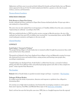 16
Afghanistan and Syria came in second and third, followed by Somalia and Saudi Arabia. Just one Western
nation appeared in the top 10: the US, which ranked joint third for a question on the risk of sexual
violence, coercion, and harassment.
Thomson Reuters Foundation
INFECTIOUS DISEASES
Polio Returns to Papua New Guinea
A polio outbreak has been confirmed in Papua New Guinea—declared polio-free 18 years ago—after a
case surfaced in a 6-year-old boy.
The same virus was also isolated from stool specimens of 2 healthy children from the same community
“representing an outbreak,” according to the CDC.
PNG was certified polio-free in 2000 but polio vaccine coverage in Morobe province, the site of the
outbreak, has been low—just 61% of children have received the 3 recommended doses, and the WHO
noted inadequate sanitation and hygiene in the area as well.
Channel NewsAsia
CONFLICT
South Sudan’s “Carousel of Violence”
The people fleeing villages in South Sudan due to renewed conflict brought the possessions they could
carry and the horror they endured.
Thousands are believed to have been displaced from villages in Leer and Mayendit counties by troops
who destroyed food stores and medical clinics, seizing women and burning some people alive,
according to eyewitnesses.
“Largely lacking any ideological basis, South Sudan’s conflicts have become a carousel of violence
pitting rival elites from different tribes and political groupings against each other as they compete for
power,” writes reporter Peter Beaumont.
The Guardian
Related: Girls of South Sudan on gunshot wounds, hunger and hope – in pictures – The Guardian
Pathogens Without Borders
In conflict zones the trinity of prevention, detection and response to epidemics has collapsed to
devastating effect.
20 countries are at high risk for pandemics, but frameworks encouraging countries to unite against
them aren’t rigorous, Paul Wise and Michele Barry argue in the latest issue of Daedalus.
Syria’s civil war has seen the first polio cases since 1999, due to a bungled response from the regional
 
