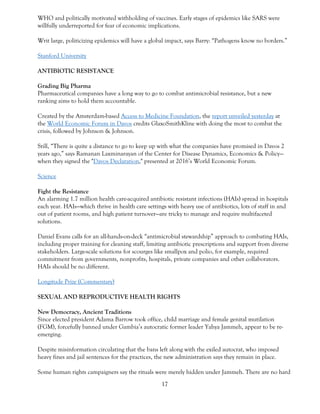 17
WHO and politically motivated withholding of vaccines. Early stages of epidemics like SARS were
willfully underreported for fear of economic implications.
Writ large, politicizing epidemics will have a global impact, says Barry: “Pathogens know no borders.”
Stanford University
ANTIBIOTIC RESISTANCE
Grading Big Pharma
Pharmaceutical companies have a long way to go to combat antimicrobial resistance, but a new
ranking aims to hold them accountable.
Created by the Amsterdam-based Access to Medicine Foundation, the report unveiled yesterday at
the World Economic Forum in Davos credits GlaxoSmithKline with doing the most to combat the
crisis, followed by Johnson & Johnson.
Still, “There is quite a distance to go to keep up with what the companies have promised in Davos 2
years ago,” says Ramanan Laxminarayan of the Center for Disease Dynamics, Economics & Policy—
when they signed the "Davos Declaration," presented at 2016’s World Economic Forum.
Science
Fight the Resistance
An alarming 1.7 million health care-acquired antibiotic resistant infections (HAIs) spread in hospitals
each year. HAIs—which thrive in health care settings with heavy use of antibiotics, lots of staff in and
out of patient rooms, and high patient turnover—are tricky to manage and require multifaceted
solutions.
Daniel Evans calls for an all-hands-on-deck “antimicrobial stewardship” approach to combating HAIs,
including proper training for cleaning staff, limiting antibiotic prescriptions and support from diverse
stakeholders. Large-scale solutions for scourges like smallpox and polio, for example, required
commitment from governments, nonprofits, hospitals, private companies and other collaborators.
HAIs should be no different.
Longitude Prize (Commentary)
SEXUAL AND REPRODUCTIVE HEALTH RIGHTS
New Democracy, Ancient Traditions
Since elected president Adama Barrow took office, child marriage and female genital mutilation
(FGM), forcefully banned under Gambia’s autocratic former leader Yahya Jammeh, appear to be re-
emerging.
Despite misinformation circulating that the bans left along with the exiled autocrat, who imposed
heavy fines and jail sentences for the practices, the new administration says they remain in place.
Some human rights campaigners say the rituals were merely hidden under Jammeh. There are no hard
 