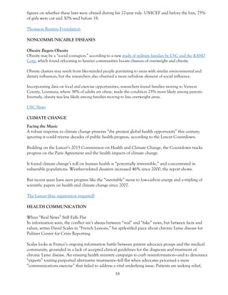 18
figures on whether these laws were obeyed during his 22-year rule. UNICEF said before the ban, 75%
of girls were cut and 30% wed before 18.
Thomson Reuters Foundation
NONCOMMUNICABLE DISEASES
Obesity Begets Obesity
Obesity may be a “social contagion,” according to a new study of military families by USC and the RAND
Corp. which found relocating to heavier communities boosts chances of overweight and obesity.
Obesity clusters may result from like-minded people gravitating to areas with similar environmental and
dietary influences, but the researchers also observed a more nebulous element of social influence.
Incorporating data on food and exercise opportunities, researchers found families moving to Vernon
County, Louisiana, where 38% of adults are obese, made the condition 25% more likely among parents.
Inversely, obesity was less likely among families moving to less overweight areas.
USC News
CLIMATE CHANGE
Facing the Music
A robust response to climate change presents “the greatest global health opportunity” this century;
ignoring it could reverse decades of public health progress, according to the Lancet Countdown.
Building on the Lancet’s 2015 Commission on Health and Climate Change, the Countdown tracks
progress on the Paris Agreement and the health impacts of climate change.
It found climate change’s toll on human health is “potentially irreversible,” and concentrated in
vulnerable populations. Weather-related disasters increased 46% since 2000, the report shows.
But recent years have seen progress like the “inevitable” move to low-carbon energy and a tripling of
scientific papers on health and climate change since 2007.
The Lancet (free registration required)
HEALTH COMMUNICATION
When “Real News” Still Falls Flat
In information wars, the conflict isn’t always between “real” and “fake” news, but between facts and
values, writes David Scales in “French Lessons,” his aptly-titled piece about chronic Lyme disease for
Pulitzer Center for Crisis Reporting.
Scales looks at France’s ongoing information battle between patient advocacy groups and the medical
community, grounded in a lack of accepted clinical guidelines for the diagnosis and treatment of
chronic Lyme disease. An ensuing health ministry campaign to curb misinformation—and to denounce
“experts” touting purported alternative treatments—fell flat when advocates perceived a mere
“communications exercise” that failed to address a vital underlying issue: Patients are seeking relief,
 