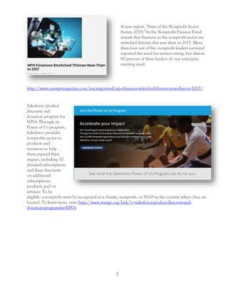 2
A new report, "State of the Nonprofit Sector
Survey 2018," by the Nonprofit Finance Fund
reveals that finances in the nonprofit sector are
stretched thinner this year than in 2017. More
than four out of five nonprofit leaders surveyed
reported the need for services rising, but almost
60 percent of these leaders do not anticipate
meeting need.
http://www.exemptmagazine.com/uncategorized/npo-finances-stretched-thinner-now-than-in-2017/
Salesforce product
discount and
donation program for
NPOs Through its
Power of Us program,
Salesforce provides
nonprofits access to
products and
resources to help
them expand their
impact, including 10
donated subscriptions
and deep discounts
on additional
subscriptions,
products and/or
services. To be
eligible, a nonprofit must be recognized as a charity, nonprofit, or NGO in the country where they are
located. To learn more, visit: http://www.wango.org/link/?c=salesforce-product-discount-and-
donation-program-for-NPOs
 