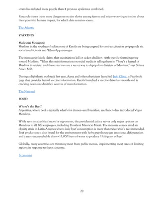 20
strain has infected more people than 4 previous epidemics combined.
Research shows these more dangerous strains thrive among ferrets and mice—worrying scientists about
their potential human impact, for which data remains scarce.
The Atlantic
VACCINES
Malicious Messaging
Muslims in the southeast Indian state of Kerala are being targeted for anti-vaccination propaganda via
social media, texts and WhatsApp messages.
The messaging falsely claims that vaccinations kill or sicken children—with specific fearmongering
toward Muslims. “What this misinformation on social media is telling them is: There’s a hatred of
Muslims in society, and these vaccines are a secret way to depopulate districts of Muslims,” says Shima
Azeez, MD.
During a diphtheria outbreak last year, Azeez and other physicians launched Info Clinic, a Facebook
page that provides factual vaccine information. Kerala launched a vaccine drive last month and is
cracking down on identified sources of misinformation.
The National
FOOD
Where’s the Beef?
Argentina, where beef is typically what’s for dinner—and breakfast, and lunch—has introduced Vegan
Mondays.
While seen as a political move by opponents, the presidential palace serves only vegan options on
Mondays to all 500 employees, including President Mauricio Macri. The measure comes amid an
obesity crisis in Latin America where daily beef consumption is more than twice what’s recommended.
Beef production is also brutal for the environment with hefty greenhouse gas emissions, deforestation
and a near unquenchable thirst—15,000 liters of water to produce 1 kilogram of beef.
Globally, many countries are trimming meat from public menus, implementing meat taxes or limiting
exports in response to these concerns.
Economist
 
