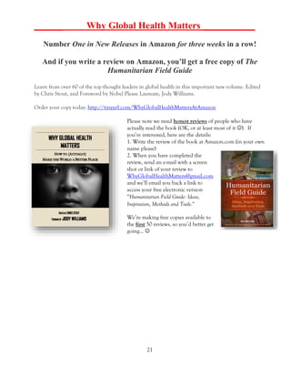 21
______ Why Global Health Matters ___________
Number One in New Releases in Amazon for three weeks in a row!
And if you write a review on Amazon, you’ll get a free copy of The
Humanitarian Field Guide
Learn from over 60 of the top thought leaders in global health in this important new volume. Edited
by Chris Stout, and Foreword by Nobel Please Laureate, Jody Williams.
Order your copy today: http://tinyurl.com/WhyGlobalHealthMattersAtAmazon
Please note we need honest reviews of people who have
actually read the book (OK, or at least most of it ). If
you‘re interested, here are the details:
1. Write the review of the book at Amazon.com (in your own
name please)
2. When you have completed the
review, send an e-mail with a screen
shot or link of your review to
WhyGlobalHealthMatters@gmail.com
and we’ll email you back a link to
access your free electronic version
“Humanitarian Field Guide: Ideas,
Inspiration, Methods and Tools.”
We’re making free copies available to
the first 50 reviews, so you’d better get
going… 
 