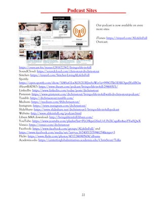 22
___ __Podcast Sites ______
Our podcast is now available on even
more sites:
iTunes: https://tinyurl.com/ALifeInFull
Overcast:
https://overcast.fm/itunes1281672367/living-a-life-in-full
SoundCloud: https://soundcloud.com/chris-stout-dr-chris-stout
Stitcher: https://tinyurl.com/Stitcher-LivingALifeInFull
Spotify:
https://open.spotify.com/show/3d4SsiGLwXGV2GRJmSuWcr?si=998GTkGESKOgxrJYyiIBGw
iHeartRADIO: https://www.iheart.com/podcast/living-a-life-in-full-29468501/
LinkedIn: https://www.linkedin.com/today/posts/drchrisstout
Pinterest: https://www.pinterest.com/drchrisstout/living-a-life-in-full-with-dr-chris-stout-podcast/
Tumblr: https://drchrisestout.tumblr.com/
Medium: https://medium.com/@drchrisestout/
Instagram: https://www.instagram.com/drchrisstout/
SlideShare: https://www.slideshare.net/drchrisstout1/living-a-life-in-full-podcast
Website: http://www.alifeinfull.org/podcast.html
Libsyn M4A download: http://livingalifeinfull.libsyn.com/
YouTube: https://www.youtube.com/playlist?list=PLG9kpcGSmUvUPr2ICsgaRn4sesYYwFQwX
Vimeo: https://vimeo.com/drchrisstout
Facebook: https://www.facebook.com/groups/ALifeInFull/ and
https://www.facebook.com/media/set/?set=oa.1674001705946254&type=3
Flickr: https://www.flickr.com/photos/40172469@N04/albums
Academia.edu: https://centerforglobalinitiatives.academia.edu/ChrisStout/Talks
 