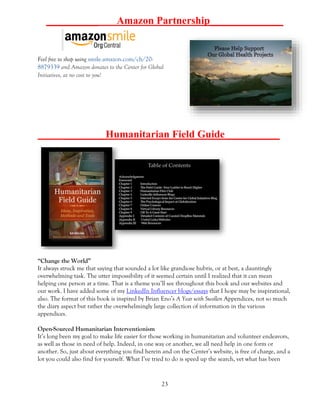 23
__________ Amazon Partnership______________
Feel free to shop using smile.amazon.com/ch/20-
8879339 and Amazon donates to the Center for Global
Initiatives, at no cost to you!
________Humanitarian Field Guide __________
“Change the World”
It always struck me that saying that sounded a lot like grandiose hubris, or at best, a dauntingly
overwhelming task. The utter impossibility of it seemed certain until I realized that it can mean
helping one person at a time. That is a theme you’ll see throughout this book and our websites and
our work. I have added some of my LinkedIn Influencer blogs/essays that I hope may be inspirational,
also. The format of this book is inspired by Brian Eno’s A Year with Swollen Appendices, not so much
the diary aspect but rather the overwhelmingly large collection of information in the various
appendices.
Open-Sourced Humanitarian Interventionism
It’s long been my goal to make life easier for those working in humanitarian and volunteer endeavors,
as well as those in need of help. Indeed, in one way or another, we all need help in one form or
another. So, just about everything you find herein and on the Center’s website, is free of charge, and a
lot you could also find for yourself. What I’ve tried to do is speed up the search, vet what has been
 