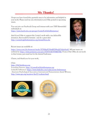 25
_____ My Thanks! _____
I hope you have found this quarterly issue to be informative and helpful in
your work. Please send me any information you’d like posted in upcoming
issues.
You can join our Facebook Group and interact with over 5300 likeminded
individuals at:
https://www.facebook.com/groups/CenterForGlobalInitiatives/
And if you’d like to support the Center’s work with a tax deductible
donation, that would be fantastic and do a great deal:
http://centerforglobalinitiatives.org/donateNow.cfm
Recent issues are available at:
https://issuu.com/dr.chrisstout/stacks/577856a9735e495789edd71fdc63ede7 All past issues are
archived at: https://www.pinterest.com/pin/257831147393441584/ If any of the URLs do not work
in that format, just email me for the desired back-issue.
Cheers, and thank you for your work,
Chris
http://DrChrisStout.com
Founding Director, http://CenterForGlobalInitiatives.org
LinkedIn Influencer: https://www.linkedin.com/today/posts/drchrisstout
American Psychological Association International Humanitarian Award Winner,
http://www.apa.org/monitor/dec07/rockstar.html
 