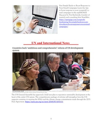 3
Five Simple Hacks to Boost Response to
Your Email Campaigns Learn five tips
to boost response to your nonprofit’s e-
mail campaigns in this npENGAGE
blog post by Tim Kachuriak, founder of
research and consulting firm NextAfter.
https://npengage.com/nonprofit-
fundraising/five-simple-hacks-you-can-
do-today-to-boost-response-to-your-email-
campaigns/
_____UN and International News _____
The UN General Assembly has approved a bold new plan to reposition sustainable development at the
heart of the entire UN system. The comprehensive package of reforms will strengthen how the UN
supports countries in meeting the SDGs and the climate change commitments made through the 2015
Paris Agreement. https://news.un.org/en/story/2018/05/1011111
 