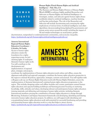 5
Human Rights Watch Human Rights and Artificial
Intelligence – Palo Alto, CA
The Business and Human Rights Division of Human Rights
Watch (HRW) is seeking a highly qualified Researcher and
Advocate on Human Rights and Artificial Intelligence to
investigate, analyze, and advocate against human rights abuses
worldwide related to artificial intelligence, machine learning,
and big data technologies. The role of the Researcher and
Advocate will include documenting and conveying the rights
implications of various forms of artificial intelligence and other
algorithmic decision-making being deployed by governments and
private sector actors around the world, including the impact of
AI and similar technologies on racial justice, gender
discrimination, marginalized or underrepresented communities, and economic inequality.
https://pcdnetwork.org/job/human-rights-artificial-intelligence-palo-alto-ca/
Amnesty International
Regional Human Rights
Education Coordinator –
Colombo, Sri Lanka
Access to human rights
education creates the
foundation for a rights
respecting society, for (re)
claiming rights. It underpins
Amnesty’s human rights work.
You will contribute to the
development and
implementation of regional
plans, strategies and projects,
coordinate the implementation of human rights education work online and offline, ensure the
alignment with global and regional campaigns, contribute the human rights education perspective in
the region to internal AI policies, approaches, strategies, activism and research. You will together with
colleagues scale up our Human Rights Education work with Human Rights Defenders, ensure the
implementation of Amnesty International’s existing human rights education programmes in the
region. This includes designing online and offline modules and courses, participant centred human
rights education and capacity building workshops and learning processes focusing on nurturing
knowledge, skills, attitudes and values; developing relevant and participatory human rights education
training materials; and delivering such training to human rights activists, including Amnesty
International members; proving the contribution of human rights education to change through
Monitoring, Evaluation and Impact Assessment frameworks and developing, identifying and sharing
innovative human rights education projects. In addition, you will support with identifying and
conceptualizing human rights education work with potential for successful fundraising and providing
and presenting human rights education work in a way that helps to attract donors.
https://pcdnetwork.org/job/regional-human-rights-education-coordinator-colombo/
 