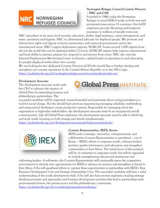 6
Norwegian Refugee Council Country Director
– DRC and CAR
Founded in 1946, today the Norwegian
Refugee Council (NRC) works in both new and
protracted crises across 31 countries. Our 6,000
employees provide life-saving and long-term
assistance to millions of people every year.
NRC specialises in six areas: food security, education, shelter, legal assistance, camp management, and
water, sanitation and hygiene. NRC is a determined advocate for displaced people. We promote and
defend their rights and dignity in local communities, with national governments and in the
international arena. NRC’s expert deployment capacity, NORCAP, boasts around 1,000 experts from
all over the world who can be deployed within 72 hours. NORCAP experts help improve international
and local ability to prevent, prepare for, respond to and recover from crises. NRC also runs the
Internal Displacement Monitoring Centre in Geneva, a global leader in reporting on and advocating
for people displaced within their own country.
We are looking for two dedicated Country Directors (CD) who would like to further develop and
strengthen our country operations in the Central African Republic or in the DR Congo.
https://pcdnetwork.org/job/norwegian-refugee-council-country-director-drc-car/
Development Associate
The development associate works with
the CEO to advance the mission of
Global Press by stewarding business and
philanthropic partnerships. The
successful candidate will be organized, research-minded and passionate about using journalism as a
tool for social change. He/she should have previous experiencing managing schedules, multitasking
and using critical thinking to create productive systems. Responsible for messaging about the
organization to high-value stakeholders, the development associate must be an exceptional overall
communicator. Like all Global Press employees, the development associate must be able to think big
and work small, focusing on both strategy and details simultaneously.
https://pcdnetwork.org/job/development-associate-global-press-institute-dc/
Country Representative, IREX, Kenya
IREX seeks a strategic, innovative, entrepreneurial, and
collaborative Country Representative to spearhead – out of
Kenya – IREX’s efforts to empower youth, cultivate leaders,
produce quality information and education, and strengthen
communities in East Africa. The initial focus of this position
will be on initiatives to empower youth, but will be expanded
to include strengthening educational institutions and
cultivating leaders. A self-starter, the Country Representative will continually assess the competitive
environment to identify new opportunities for IREX to advance its mission and strengthen is brand in
East Africa. S/he will spearhead efforts to capture these opportunities in partnership with IREX’s New
Business Development Unit and Strategic Partnerships Unit. The successful candidate will have a solid
understanding of the youth development field. S/he will also have proven experience leading strategic
thinking processes and approaches and business development activities that lead to partnerships with
governmental donors, the private sector and the philanthropic community.
https://pcdnetwork.org/job/country-representative-irex-kenya/
 