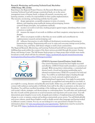7
Research, Monitoring, and Learning Technical Lead, MacArthur
100&Change, IRC, Jordan
Reporting to the Regional Project Director, the Research, Monitoring, and
Learning Technical Lead will manage country-level leads, sit on the senior
management team of Sesame Seeds, co-design all research, monitoring, and
learning activities, as well as be responsibility for their quality implementation.
The research, monitoring, and learning portfolio has five goals:
(1) design appropriate, acceptable programs in terms of content,
delivery, and targeting using small-scale testing and prototyping, human-
centered design principles, and qualitative methods;
(2) monitor our work in real time, tracking progress against targets, identifying where course
correction is needed;
(3) measure the impact of our work on children and their caregivers, using rigorous study
designs;
(4) refine our program models so that they are more scalable and cost-efficient via
implementation research and prototyping; and
(5) influence best practice in early childhood development monitoring and learning in
humanitarian settings. Programming will occur in camp and non-camp settings across Jordan,
Lebanon, Iraq, and Syria, with Syrian refugees as well as host communities.
The Regional Research, Monitoring, and Learning Technical Lead will have primary responsibility for
fulfilling these goals within the context of the direct services provided through this project: Sesame
Home and Sesame Center. The full Sesame Seeds project is a large project that includes mass media
broadcasts as well, which will also be evaluated. https://pcdnetwork.org/job/research-monitoring-
learning-technical-lead-macarthur-100change-irc-jordan/
CIVICUS, Secretary General Position, South Africa
Our current Secretary General has been highly successful
and effective. CIVICUS finds itself currently in a position of
strength. With strong donor relationships, a committed and
diverse board, a broad and growing membership and a
talented secretariat team, CIVICUS is poised to be bold and
brave. You will be an individual adept at leading through
influence in a local, national or global network or
membership-based organisation. You might be particularly
experienced, accomplished and networked in your field, or
you might be a young, dynamic and politically savvy leader. Either way, you will be able to inspire and
connect with audiences and peoples of all kinds, from staff in the office to protesters on the street to
Presidents. You will have excellent knowledge of the challenges and crises facing humanity, as well as
civil society’s efforts, strategies, and shortcomings in confronting them. You will value and understand
the role of youth and the grassroots in social movements and important civil society issues. You will
demonstrate great integrity in your work, alongside past evidence of implementing and embedding
change in a civic or systems context and working constructively across sectors. You will think globally
and across cultures, speak fluent English as well as ideally several other languages and having worked
in different country contexts. You see, we are looking for a very special kind of leader! For more
information please visit www.macaulaysearch.com/opportunities. Applications must be received by
19th
July 2018. https://pcdnetwork.org/job/civicus-secretary-general-position/
 