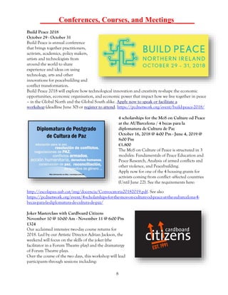 8
_____Conferences, Courses, and Meetings _____
Build Peace 2018
October 29 - October 31
Build Peace is annual conference
that brings together practitioners,
activists, academics, policy makers,
artists and technologists from
around the world to share
experience and ideas on using
technology, arts and other
innovations for peacebuilding and
conflict transformation.
Build Peace 2018 will explore how technological innovation and creativity re-shape the economic
opportunities, economic organisation, and economic power that impact how we live together in peace
– in the Global North and the Global South alike. Apply now to speak or facilitate a
workshop (deadline June 30) or register to attend. https://pcdnetwork.org/event/build-peace-2018/
4 scholarships for the MoS on Culture od Peace
at the AUBarcelona / 4 becas para la
diplomatura de Cultura de Paz
October 16, 2018 @ 4:00 Pm - June 4, 2019 @
8:00 Pm
€1.800
The MoS on Culture of Peace is structured in 3
modules: Fundamentals of Peace Education and
Peace Research, Analysis of armed conflicts and
other violence, and Peacebuilding.
Apply now for one of the 4 housing grants for
activists coming from conflict -affected countries
(Until June 22). See the requirements here:
http://escolapau.uab.cat/img/docencia/Convocatoria20182019.pdf. See also
https://pcdnetwork.org/event/4-scholarships-for-the-mos-on-culture-od-peace-at-the-aubarcelona-4-
becas-para-la-diplomatura-de-cultura-de-paz/
Joker Masterclass with Cardboard Citizens
November 10 @ 10:00 Am - November 11 @ 6:00 Pm
£324
Our acclaimed intensive two-day course returns for
2018. Led by our Artistic Director Adrian Jackson, the
weekend will focus on the skills of the joker (the
facilitator in a Forum Theatre play) and the dramaturgy
of Forum Theatre plays.
Over the course of the two days, this workshop will lead
participants through sessions including:
 