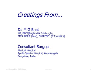 10 February 2018 IAGES Raipur M G Bhat
Consultant Surgeon
Manipal Hospital
Apollo Spectra Hospital, Koramangala
Bangalore, India
Greetings From…
Dr. M G Bhat
MS, FRCS(England & Edinburgh),
FICS, DMLE (Law), DMIRCSEd (Informatics)
1
 