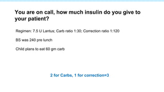 Regimen: 7.5 U Lantus; Carb ratio 1:30; Correction ratio 1:120
BS was 240 pre lunch
Child plans to eat 60 gm carb
You are on call, how much insulin do you give to
your patient?
2 for Carbs, 1 for correction=3
 