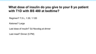 Regimen? 7.5 L, 1:30, 1:120
Ketones? Large
Last dose of insulin? 3U Novolog at dinner
Last meal? Dinner (5 PM)
What dose of insulin do you give to your 8 yo patient
with T1D with BS 480 at bedtime?
 