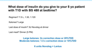 Regimen? 7.5 L, 1:30, 1:120
Ketones? Large
Last dose of insulin? 3U Novolog at dinner
Last meal? Dinner (5 PM)
What dose of insulin do you give to your 8 yo patient
with T1D with BS 480 at bedtime?
Large ketones: 2x correction dose or 20%TDD
Moderate ketones: 1.5 x correction dose or 10%TDD
6 units Novolog + Lantus
 