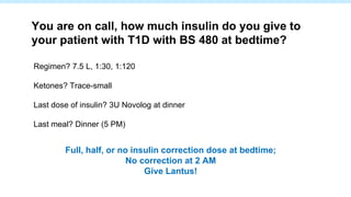 Regimen? 7.5 L, 1:30, 1:120
Ketones? Trace-small
Last dose of insulin? 3U Novolog at dinner
Last meal? Dinner (5 PM)
You are on call, how much insulin do you give to
your patient with T1D with BS 480 at bedtime?
Full, half, or no insulin correction dose at bedtime;
No correction at 2 AM
Give Lantus!
 