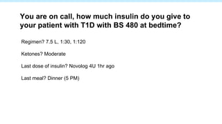 Regimen? 7.5 L, 1:30, 1:120
Ketones? Moderate
Last dose of insulin? Novolog 4U 1hr ago
Last meal? Dinner (5 PM)
You are on call, how much insulin do you give to
your patient with T1D with BS 480 at bedtime?
 