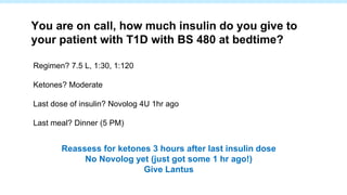 Regimen? 7.5 L, 1:30, 1:120
Ketones? Moderate
Last dose of insulin? Novolog 4U 1hr ago
Last meal? Dinner (5 PM)
You are on call, how much insulin do you give to
your patient with T1D with BS 480 at bedtime?
Reassess for ketones 3 hours after last insulin dose
No Novolog yet (just got some 1 hr ago!)
Give Lantus
 