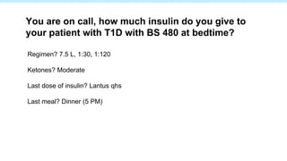 Regimen? 7.5 L, 1:30, 1:120
Ketones? Moderate
Last dose of insulin? Lantus qhs
Last meal? Dinner (5 PM)
You are on call, how much insulin do you give to
your patient with T1D with BS 480 at bedtime?
 