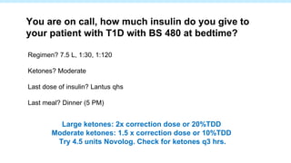 Regimen? 7.5 L, 1:30, 1:120
Ketones? Moderate
Last dose of insulin? Lantus qhs
Last meal? Dinner (5 PM)
You are on call, how much insulin do you give to
your patient with T1D with BS 480 at bedtime?
Large ketones: 2x correction dose or 20%TDD
Moderate ketones: 1.5 x correction dose or 10%TDD
Try 4.5 units Novolog. Check for ketones q3 hrs.
 