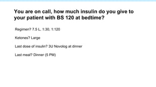 Regimen? 7.5 L, 1:30, 1:120
Ketones? Large
Last dose of insulin? 3U Novolog at dinner
Last meal? Dinner (5 PM)
You are on call, how much insulin do you give to
your patient with BS 120 at bedtime?
 