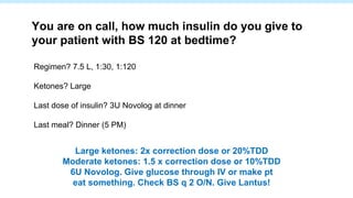Regimen? 7.5 L, 1:30, 1:120
Ketones? Large
Last dose of insulin? 3U Novolog at dinner
Last meal? Dinner (5 PM)
You are on call, how much insulin do you give to
your patient with BS 120 at bedtime?
Large ketones: 2x correction dose or 20%TDD
Moderate ketones: 1.5 x correction dose or 10%TDD
6U Novolog. Give glucose through IV or make pt
eat something. Check BS q 2 O/N. Give Lantus!
 