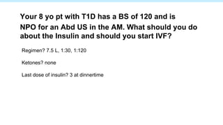 Regimen? 7.5 L, 1:30, 1:120
Ketones? none
Last dose of insulin? 3 at dinnertime
Your 8 yo pt with T1D has a BS of 120 and is
NPO for an Abd US in the AM. What should you do
about the Insulin and should you start IVF?
 
