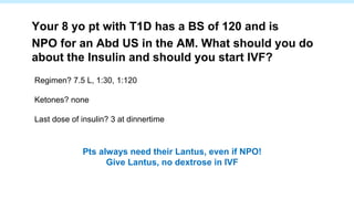 Regimen? 7.5 L, 1:30, 1:120
Ketones? none
Last dose of insulin? 3 at dinnertime
Your 8 yo pt with T1D has a BS of 120 and is
NPO for an Abd US in the AM. What should you do
about the Insulin and should you start IVF?
Pts always need their Lantus, even if NPO!
Give Lantus, no dextrose in IVF
 