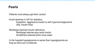 Patients must always get their Lantus!
Avoid dextrose in IVF for diabetics.
Exception: Aggressive insulin tx with hypo/normoglycemia
(SQ, Insulin Drip)
Mod/large ketones=insulin deficiency
Mod/large ketones-give extra insulin
Small/trace ketones-drink more water
In the hospital hypoglycemia is worse than hyperglycemia as
long as there are no ketones
Pearls
 