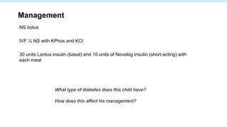 Management
NS bolus
IVF ½ NS with KPhos and KCl
30 units Lantus insulin (basal) and 10 units of Novolog insulin (short-acting) with
each meal
What type of diabetes does this child have?
How does this affect his management?
 