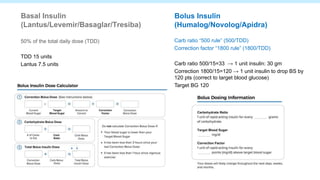 Basal Insulin
(Lantus/Levemir/Basaglar/Tresiba)
50% of the total daily dose (TDD)
TDD 15 units
Lantus 7.5 units
Bolus Insulin
(Humalog/Novolog/Apidra)
Carb ratio “500 rule” (500/TDD)
Correction factor “1800 rule” (1800/TDD)
Carb ratio 500/15=33 → 1 unit insulin: 30 gm
Correction 1800/15=120 → 1 unit insulin to drop BS by
120 pts (correct to target blood glucose)
Target BG 120
 