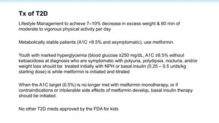 Tx of T2D
Lifestyle Management to achieve 7–10% decrease in excess weight & 60 min of
moderate to vigorous physical activity per day
Metabolically stable patients (A1C <8.5% and asymptomatic), use metformin.
Youth with marked hyperglycemia (blood glucose ≥250 mg/dL, A1C ≥8.5% without
ketoacidosis at diagnosis who are symptomatic with polyuria, polydipsia, nocturia, and/or
weight loss should be treated initially with NPH or basal insulin (0.25 – 0.5 units/kg
starting dose) is while metformin is initiated and titrated
When the A1C target (6.5%) is no longer met with metformin monotherapy, or if
contraindications or intolerable side effects of metformin develop, basal insulin therapy
should be initiated.
No other T2D meds approved by the FDA for kids
 