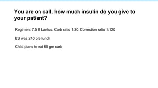 Regimen: 7.5 U Lantus; Carb ratio 1:30; Correction ratio 1:120
BS was 240 pre lunch
Child plans to eat 60 gm carb
You are on call, how much insulin do you give to
your patient?
 