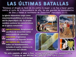 “Entonces el dragón se llenó de ira contra la mujer; y se fue a hacer guerra
contra el resto de la descendencia de ella, los que guardan los mandamientos
de Dios y tienen el testimonio de Jesucristo” (Apocalipsis 12:17)
La Iglesia Adventista surge como
movimiento profético en el tiempo
del fin (Apocalipsis 10). Su propio
nombre contiene las características
de la iglesia remanente.
Iglesia Cristiana. Aceptamos el
sacrificio de Jesucristo como
único medio de salvación.
Adventista. Esperamos
anhelantes su Segunda Venida.
Del séptimo día. Guardamos
todos sus mandamientos,
incluido el cuarto, relativo a la
observancia del sábado.
“En esto consiste el amor a Dios: en que obedezcamos sus mandamientos.
Y éstos no son difíciles de cumplir” (1ª de Juan 5:3 NVI)
 