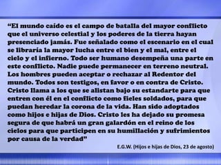 “El mundo caído es el campo de batalla del mayor conflicto
que el universo celestial y los poderes de la tierra hayan
presenciado jamás. Fue señalado como el escenario en el cual
se libraría la mayor lucha entre el bien y el mal, entre el
cielo y el infierno. Todo ser humano desempeña una parte en
este conflicto. Nadie puede permanecer en terreno neutral.
Los hombres pueden aceptar o rechazar al Redentor del
mundo. Todos son testigos, en favor o en contra de Cristo.
Cristo llama a los que se alistan bajo su estandarte para que
entren con él en el conflicto como fieles soldados, para que
puedan heredar la corona de la vida. Han sido adoptados
como hijos e hijas de Dios. Cristo les ha dejado su promesa
segura de que habrá un gran galardón en el reino de los
cielos para que participen en su humillación y sufrimientos
por causa de la verdad”
E.G.W. (Hijos e hijas de Dios, 23 de agosto)
 