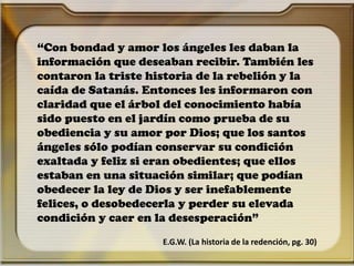 “Con bondad y amor los ángeles les daban la
información que deseaban recibir. También les
contaron la triste historia de la rebelión y la
caída de Satanás. Entonces les informaron con
claridad que el árbol del conocimiento había
sido puesto en el jardín como prueba de su
obediencia y su amor por Dios; que los santos
ángeles sólo podían conservar su condición
exaltada y feliz si eran obedientes; que ellos
estaban en una situación similar; que podían
obedecer la ley de Dios y ser inefablemente
felices, o desobedecerla y perder su elevada
condición y caer en la desesperación”
E.G.W. (La historia de la redención, pg. 30)
 
