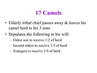 17 Camels
• Elderly tribal chief passes away & leaves his
camel herd to his 3 sons
• Stipulates the following in his will:
– Eldest son to receive 1/2 of herd
– Second eldest to receive 1/3 of herd
– Youngest to receive 1/9 of herd
 