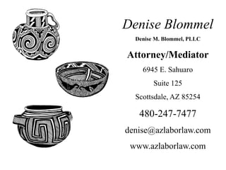 Denise Blommel
Denise M. Blommel, PLLC
Attorney/Mediator
6945 E. Sahuaro
Suite 125
Scottsdale, AZ 85254
480-247-7477
denise@azlaborlaw.com
www.azlaborlaw.com
 