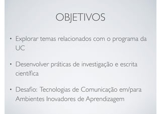 OBJETIVOS
• Explorar temas relacionados com o programa da
UC
• Desenvolver práticas de investigação e escrita
cientíﬁca
• Desaﬁo: Tecnologias de Comunicação em/para
Ambientes Inovadores de Aprendizagem
 