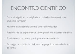 ENCONTRO CIENTÍFICO
• Dar mais signiﬁcado e exigência ao trabalho desenvolvido em
ambiente curricular
• Realismo da experiência como factor diferenciador
• Possibilidade de experimentar vários papéis do processo cientíﬁco
• Envolvimento de outros participantes na experiência
• Estratégia de criação de dinâmicas de grupo/comunidade dentro
da turma
 