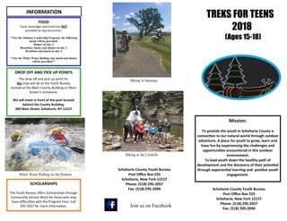 TREKS FOR TEENS
2018
(Ages 15-18)
Mission:
To provide the youth in Schoharie County a
connection to our natural world through outdoor
adventure. A place for youth to grow, learn and
have fun by experiencing the challenges and
opportunities encountered in this outdoor
environment.
To lead youth down the healthy path of
development and the discovery of their potential
through experiential learning and positive youth
engagement.
Schoharie County Youth Bureau
Post Office Box 233
Schoharie, New York 12157
Phone: (518) 295-2057
Fax: (518) 295-2094
Schoharie County Youth Bureau
Post Office Box 233
Schoharie, New York 12157
Phone: (518) 295-2057
Fax: (518) 295-2094
FOOD
Food, beverages and lunch are NOT
provided on day excursions.
**For the Outdoor Leadership Program, the following
meals will be provided:
Dinner on day 2
Breakfast, lunch, and dinner on day 3
Breakfast and lunch on day 4
**For the White Water Rafting trip, lunch and dinner
will be provided**
DROP OFF AND PICK UP POINTS
The drop off and pick up point for
ALL trips will be at the Youth Bureau
located at the Main County Building on Main
Street in Schoharie.
We will meet in front of the pool located
behind the County Building:
284 Main Street, Schoharie, NY 12157.
White Water Rafting on the Hudson
INFORMATION
Biking in Saratoga
Join us on Facebook
SCHOLARSHIPS
The Youth Bureau offers Scholarships through
Community Service Work for those who may
have difficulties with the Program Fees. Call
295-2057 for more information.
Hiking in the Catskills
 
