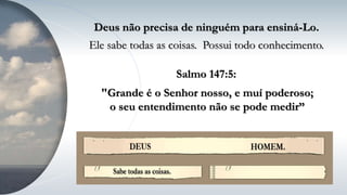 Deus não precisa de ninguém para ensiná-Lo.
Ele sabe todas as coisas. Possui todo conhecimento.
"Grande é o Senhor nosso, e muí poderoso;
o seu entendimento não se pode medir”
Salmo 147:5:
 