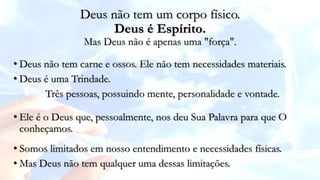 • Deus não tem carne e ossos. Ele não tem necessidades materiais.
• Deus é uma Trindade.
Três pessoas, possuindo mente, personalidade e vontade.
Deus não tem um corpo físico.
Deus é Espírito.
Mas Deus não é apenas uma "força".
• Ele é o Deus que, pessoalmente, nos deu Sua Palavra para que O
conheçamos.
• Somos limitados em nosso entendimento e necessidades físicas.
• Mas Deus não tem qualquer uma dessas limitações.
 
